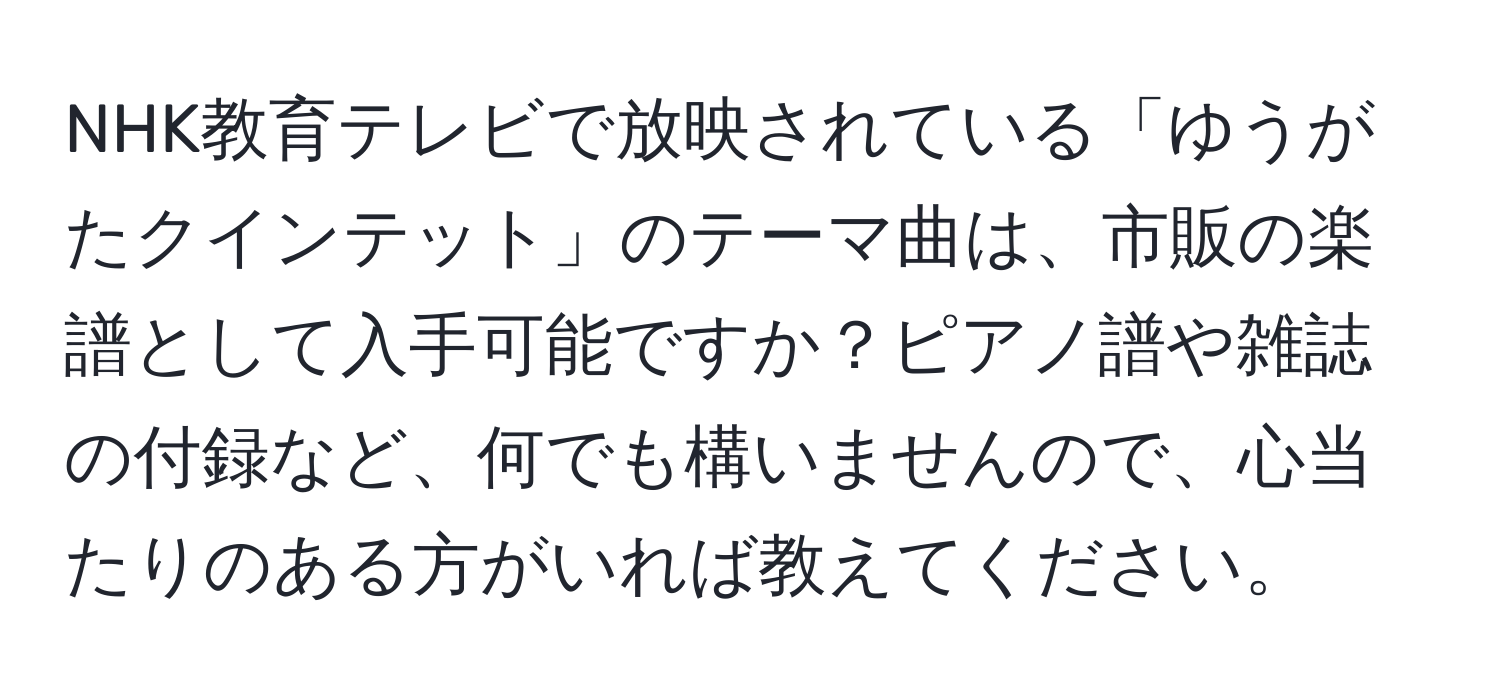 NHK教育テレビで放映されている「ゆうがたクインテット」のテーマ曲は、市販の楽譜として入手可能ですか？ピアノ譜や雑誌の付録など、何でも構いませんので、心当たりのある方がいれば教えてください。