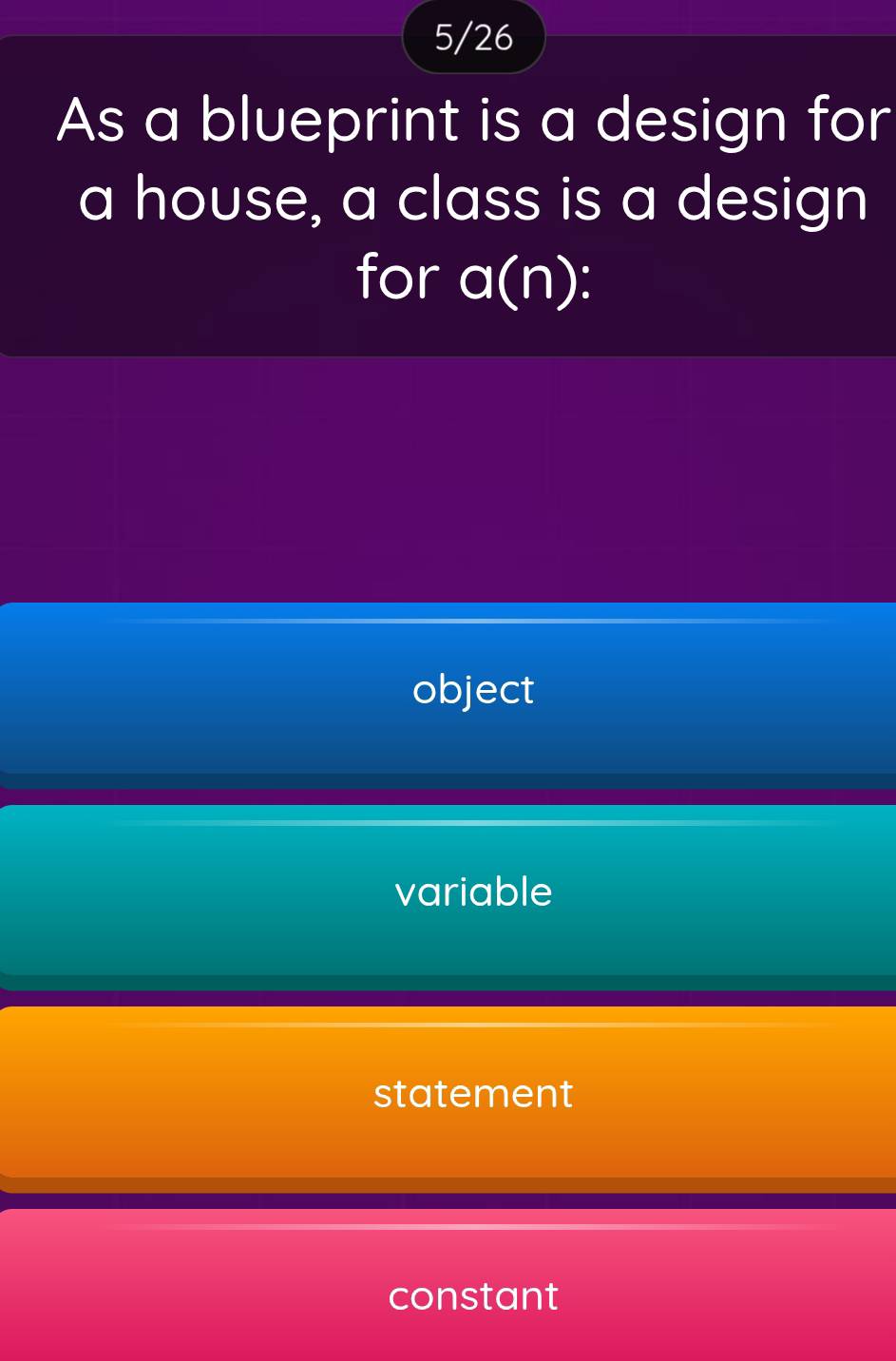 5/26
As a blueprint is a design for
a house, a class is a design
for a(n) :
object
variable
statement
constant