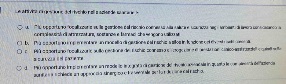 Le attività di gestione del rischio nelle aziende sanitarie è:
a. Più opportuno focalizzarle sulla gestione del rischio connesso alla salute e sicurezza negli ambienti di lavoro considerando la
complessità di attrezzature, sostanze e farmaci che vengono utilizzati.
b. Più opportuno implementare un modello di gestione del rischio a silos in funzione dei diversi rischi presenti.
c. Più opportuno focalizzarle sulla gestione del rischio connesso all’erogazione di prestazioni clinico-assistenziali e quindi sulla
sicurezza del paziente.
d. Più opportuno implementare un modello integrato di gestione del rischio aziendale in quanto la complessità dell'azienda
sanitaria richiede un approccio sinergico e trasversale per la riduzione del rischio.