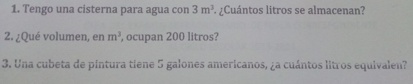 Tengo una cisterna para agua con 3m^3 ¿Cuántos litros se almacenan? 
2. ¿Qué volumen, en m^3 , ocupan 200 litros? 
3. Una cubeta de pintura tiene 5 galones americanos, ¿a cuántos litros equivalen?