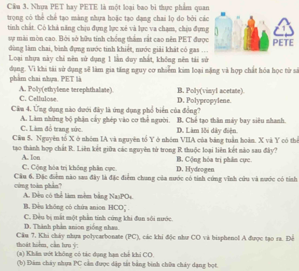 Nhựa PET hay PETE là một loại bao bì thực phẩm quan
trọng có thể chể tạo màng nhựa hoặc tạo dạng chai lọ do bởi cá
tính chất. Có khả năng chịu đựng lực xé và lực va chạm, chịu đựng
sự mài mòn cao. Bởi sở hữu tính chồng thẩm rất cao nên PET được
dùng làm chai, bình đựng nước tỉnh khiết, nước giải khát có gas ..
Loại nhựa này chỉ nên sử dụng 1 lần duy nhất, không nên tái sử
dụng. Vì khi tái sử dụng sẽ làm gia tăng nguy cơ nhiễm kim loại nặng và hợp chất hóa học từ sả
phẩm chai nhựa. PET là
A. Poly(ethylene terephthalate). B. Poly(vinyl acetate).
C. Cellulose. D. Polypropylene.
Câu 4. Ứng dụng nào dưới đây là ứng dụng phổ biển của đồng?
A. Làm những bộ phận cầy ghép vào cơ thể người. B. Chế tạo thân mảy bay siêu nhanh.
C. Làm đồ trang sức. D. Làm lõi dây điện.
Câu 5. Nguyên tổ X ở nhóm IA và nguyên tổ Y ở nhóm VIIA của bảng tuần hoàn. X và Y có thể
tạo thành hợp chất R. Liên kết giữa các nguyên tử trong R thuộc loại liên kết nào sau đây?
A. Ion B. Cộng hóa trị phân cực.
C. Cộng hóa trị không phân cực. D. Hydrogen
Câu 6. Đặc điểm nào sau đây là đặc điểm chung của nước có tính cứng vĩnh cửu và nước có tính
cứng toàn phần?
A. Đều có thể làm mềm bằng 1 Na_3P O4.
B. Đều không có chứa anion HCO_3^-
C. Đều bị mất một phần tính cứng khi đun sôi nước.
D. Thành phần anion giống nhau.
Câu 7. Khi chảy nhựa polycarbonate (PC), các khí độc như CO và bisphenol A được tạo ra. Để
thoát hiểm, cần lưu ý:
(a) Khăn ướt không có tác dụng hạn chế khí CO.
(b) Đảm cháy nhựa PC cần được dập tắt bằng bình chữa cháy dạng bọt.