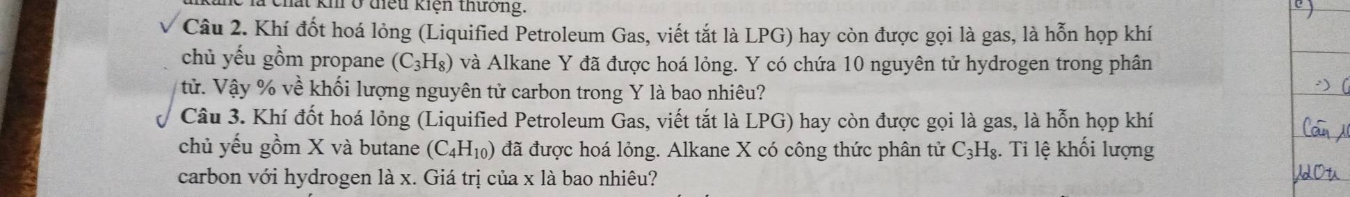 thất kh ở điểu kiện thưởng. 
Câu 2. Khí đốt hoá lỏng (Liquified Petroleum Gas, viết tắt là LPG) hay còn được gọi là gas, là hỗn họp khí 
chủ yếu gồm propane (C_3H_8) và Alkane Y đã được hoá lỏng. Y có chứa 10 nguyên tử hydrogen trong phân 
tử. Vậy % về khối lượng nguyên tử carbon trong Y là bao nhiêu? 
Câu 3. Khí đốt hoá lỏng (Liquified Petroleum Gas, viết tắt là LPG) hay còn được gọi là gas, là hỗn họp khí 
chủ yếu gồm X và butane (C_4H_10) đã được hoá lỏng. Alkane X có công thức phân tử C_3H_8. Ti lệ khối lượng 
carbon với hydrogen là x. Giá trị của x là bao nhiêu?