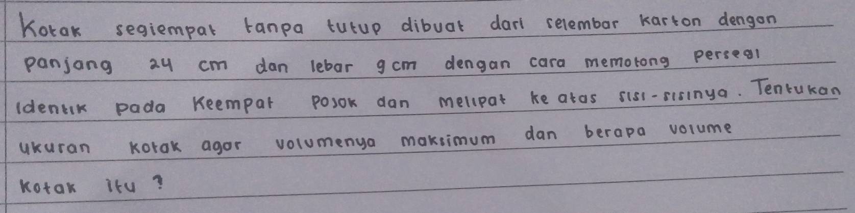 Kotak segiempar tanpa tutup dibuat darl selembar karton dengon 
panjong 2y cm dan lebar gcm dengan cara memotong perseal 
ldenak pada Reempar posok dan mellpat ke atos sisi-sisinga. Tentukan 
ukuran Korak agor volumenya maksimum dan berapa volume 
Kotak iru?