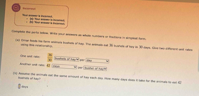 Incorrect 
Your answer is incorrect. 
(a): Your answer is incorrect. 
(b): Your answer is Incorrect. 
Complete the parts below. Write your answers as whole numbers or fractions in simplest form. 
(a) Omar feeds his farm animals bushels of hay. The animals eat 36 bushels of hay in 30 days. Give two different unit rates 
using this relationship. 
One unit rate:  36/30  bushels of hay￥ per day
Another unit rate: 42 days per [ bushel of hay 
(b) Assume the animals eat the same amount of hay each day. How many days does it take for the animals to eat 42 bushels of hay?
days