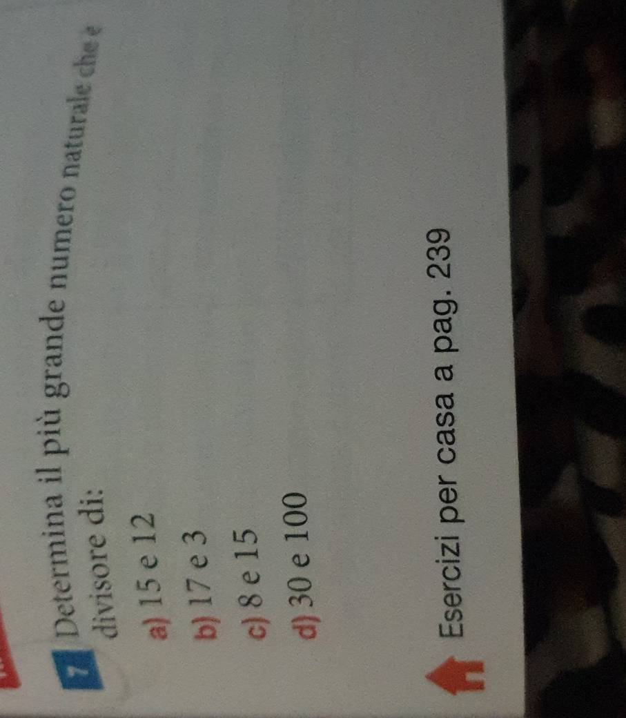 Determina il più grande numero naturale ch 
divisore di:
a) 15 e 12
b) 17 e 3
c) 8 e 15
d) 30 e 100
Esercizi per casa a pag. 239