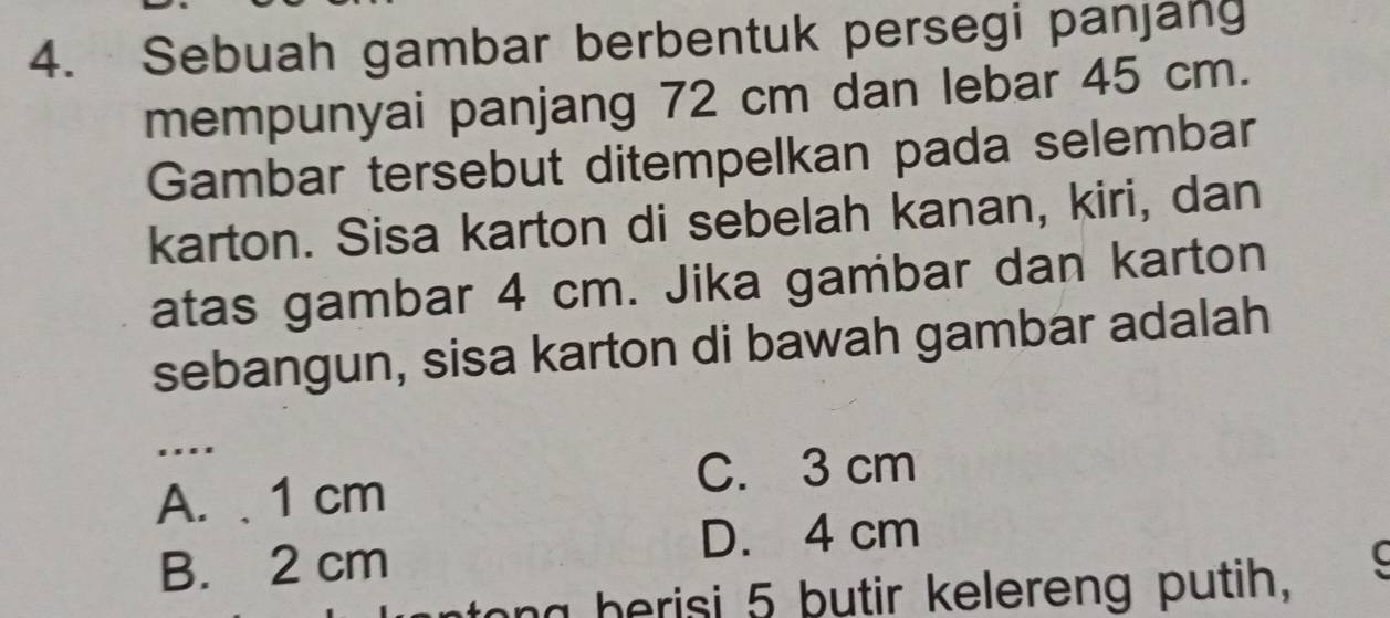 Sebuah gambar berbentuk persegi panjang
mempunyai panjang 72 cm dan lebar 45 cm.
Gambar tersebut ditempelkan pada selembar
karton. Sisa karton di sebelah kanan, kiri, dan
atas gambar 4 cm. Jika gambar dan karton
sebangun, sisa karton di bawah gambar adalah
.
A. 1 cm
C. 3 cm
D. 4 cm
B. 2 cm
to n g berisi 5 butir kelereng putih,