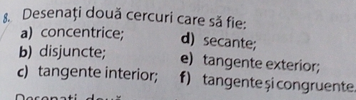 Desenați două cercuri care să fie: 
a) concentrice; d) secante; 
b) disjuncte; e) tangente exterior; 
c) tangente interior; f) tangente și congruente.