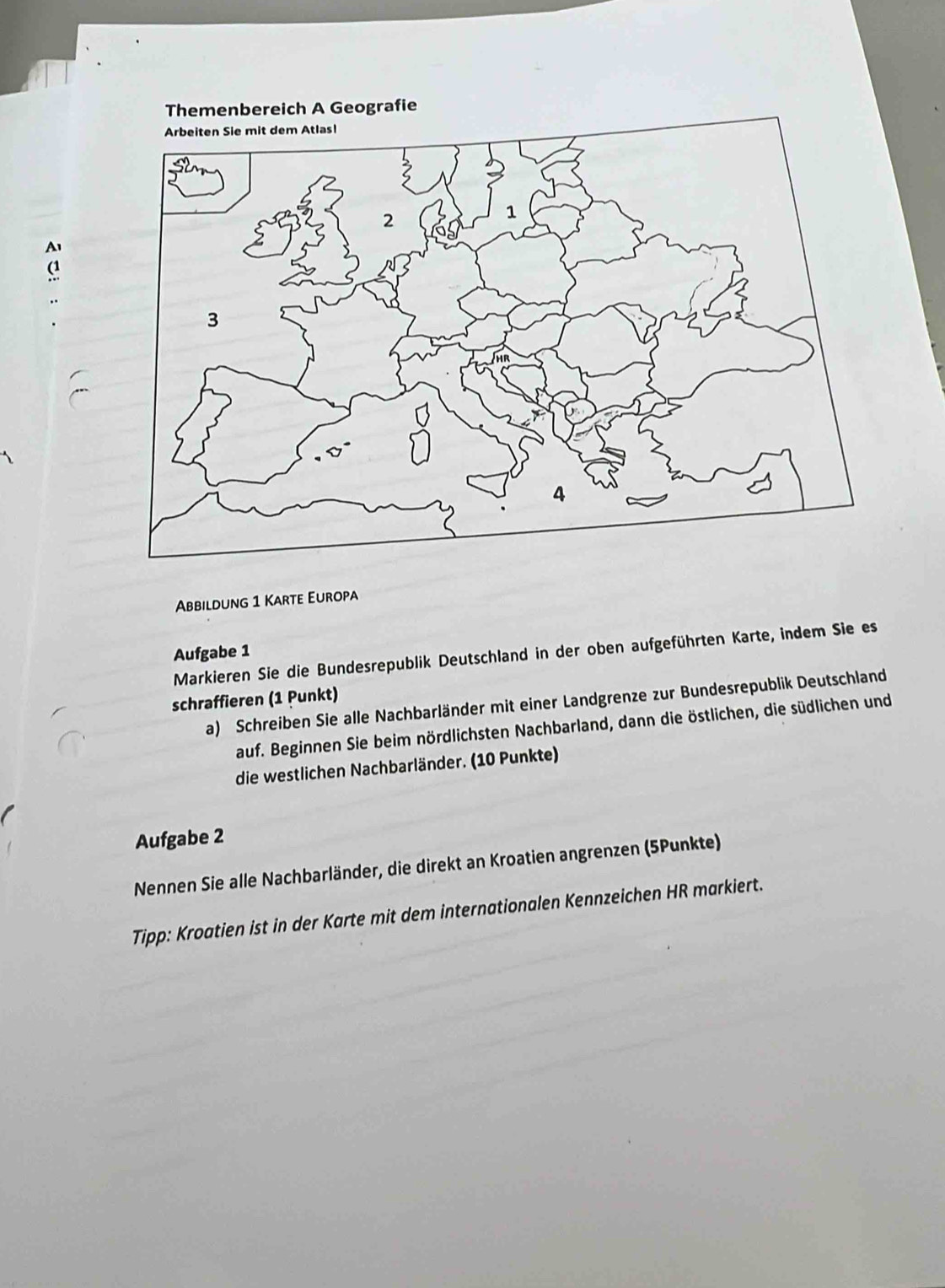 Themenbereich A Geografie 
Abbildung 1 Karte Europa 
Aufgabe 1 
Markieren Sie die Bundesrepublik Deutschland in der oben aufgeführten Karte, indem Sie es 
schraffieren (1 Punkt) 
a) Schreiben Sie alle Nachbarländer mit einer Landgrenze zur Bundesrepublik Deutschland 
auf. Beginnen Sie beim nördlichsten Nachbarland, dann die östlichen, die südlichen und 
die westlichen Nachbarländer. (10 Punkte) 
Aufgabe 2 
Nennen Sie alle Nachbarländer, die direkt an Kroatien angrenzen (5Punkte) 
Tipp: Kroatien ist in der Karte mit dem internationalen Kennzeichen HR markiert.