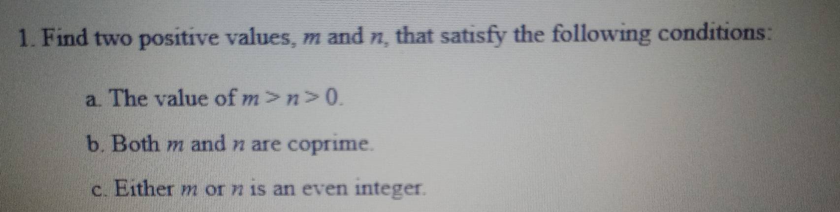 Find two positive values, m and n, that satisfy the following conditions: 
a. The value of m>n>0. 
b. Bothm and n are coprime. 
c. Either m or n is an even integer.