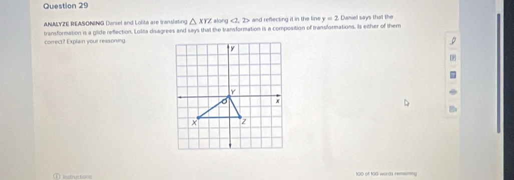 ANALYZE REASONING Daniel and Lolita are translating △ XYZ along <2,2> and reflecting it in the line y=2 Daniel says that the 
transformation is a glide reflection. Lolita disagrees and says that the transformation is a composition of transformations. Is either of them 
correct? Explain your reasoning 
Instructions 100 of 100 words remaining