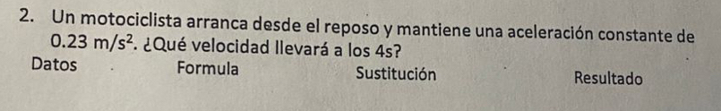 Un motociclista arranca desde el reposo y mantiene una aceleración constante de
0.23m/s^2 ¿Qué velocidad llevará a los 4s? 
Datos Formula Sustitución Resultado