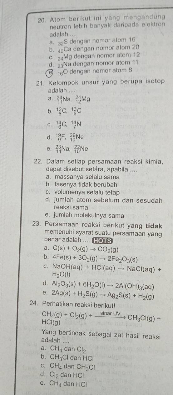 Atom berikut ini yang mengandung
neutron lebih banyak daripada elektron
adalah ...
a. 32S dengan nomor atom 16
b. 4Ca dengan nomor atom 20
c.24Mg dengan nomor atom 12
d. 23Na dengan nomor atom 11
e 160 dengan nomor atom 8
21. Kelompok unsur yang berupa isotop
adalah ....
a. _(11)^(24)Na,_(12)^(24)Mg
b. _6^((12)C,_6^(13)C
C. _6^(14)C,_7^(14)N
d. _9^(19)F,_(10)^(29)Ne
e. _(11)^(23)Na,_(10)^(22)Ne
22. Dalam setiap persamaan reaksi kimia,
dapat disebut setára, apabila ....
a. massanya selalu sama
b. fasenya tidak berubah
c. volumenya selalu tetap
d. jumlah atom sebelum dan sesudah
reaksi sama
e. jumlah molekulnya sama
23. Persamaan reaksi berikut yang tidak
memenuhi syarat suatu persamaan yang
benar adalah .... HOTS
a. C(s)+O_2)(g)to CO_2(g)
b. 4Fe(s)+3O_2(g)to 2Fe_2O_3(s)
C. NaOH(aq)+HCl(aq)to NaCl(aq)+
H_2O(l)
d. Al_2O_3(s)+6H_2O(l)to 2Al(OH)_3(aq)
e. 2Ag(s)+H_2S(g)to Ag_2S(s)+H_2(g)
24. Perhatikan reaksi berikut!
CH_4(g)+Cl_2(g)+xrightarrow sin arUVCH_3Cl(g)+
HCI(g)
Yang bertindak sebagai zat hasil reaksi
adalah ....
a. CH_4 dan Cl_2
b. CH_3Cl dan HCl
C. CH_4 dan CH_3Cl
d. Cl_2 dan HCI
e. CH_4 dan HCI