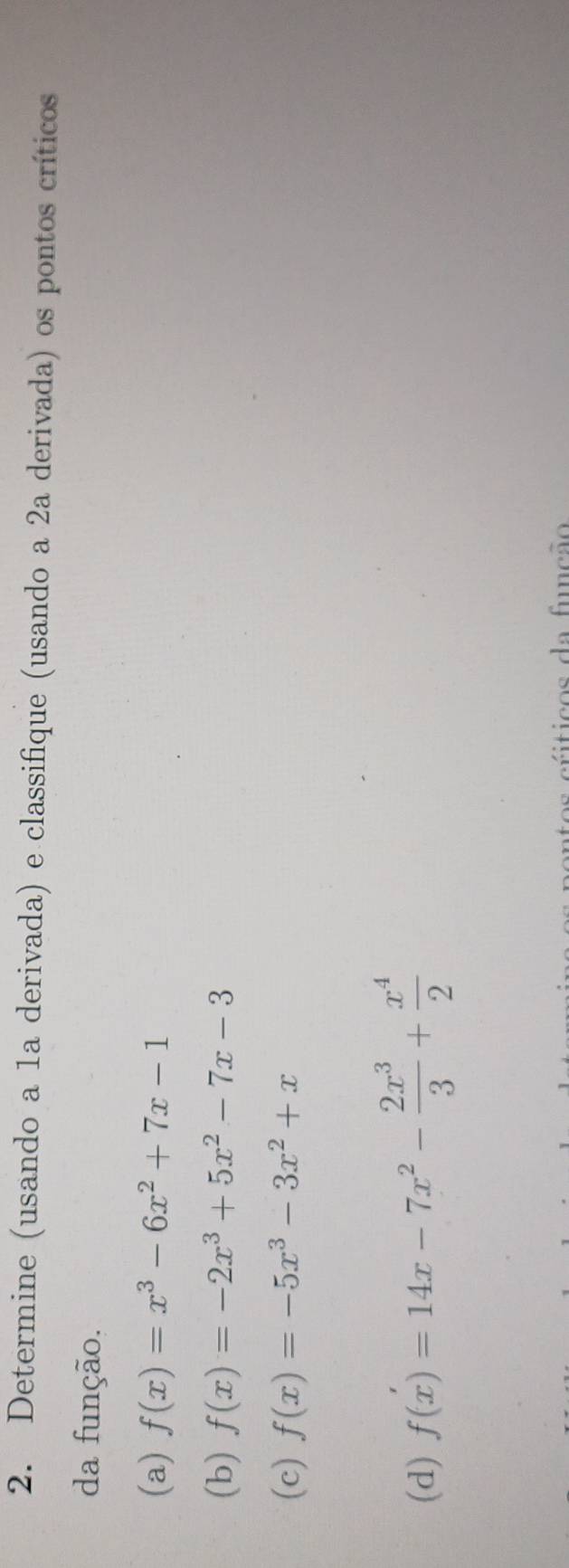 Determine (usando a 1a derivada) e classifique (usando a 2a derivada) os pontos críticos 
da função. 
(a) f(x)=x^3-6x^2+7x-1
(b) f(x)=-2x^3+5x^2-7x-3
(c) f(x)=-5x^3-3x^2+x
(d) f(x)=14x-7x^2- 2x^3/3 + x^4/2 
ticos da função