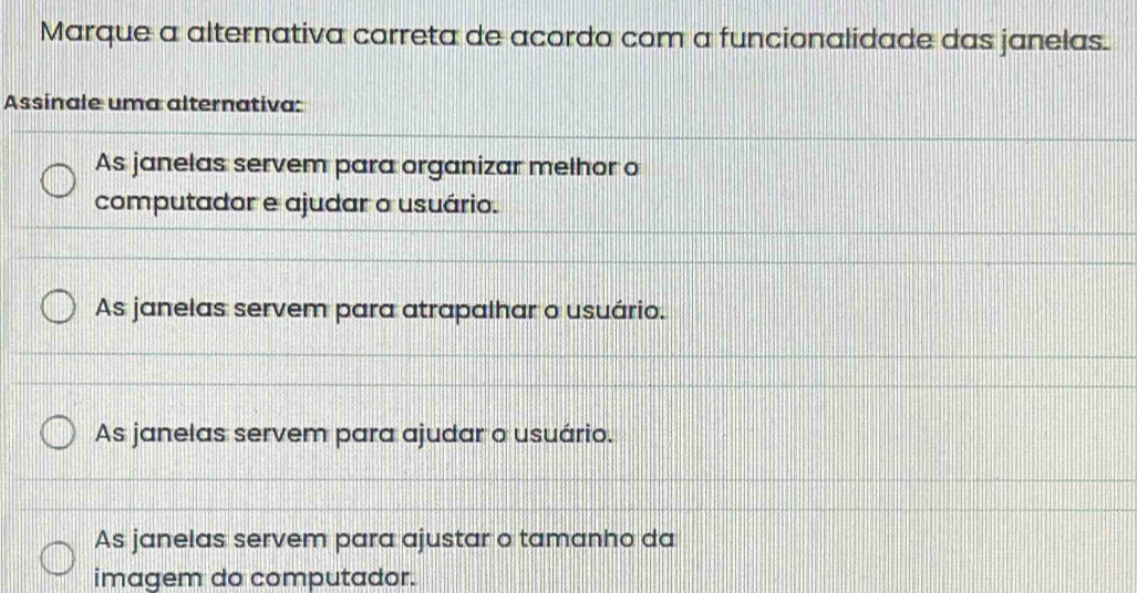 Marque a alternativa correta de acordo com a funcionalidade das janelas.
Assinale uma alternativa:
As janelas servem para organizar melhor o
computador e ajudar o usuário.
As janelas servem para atrapalhar o usuário.
As janelas servem para ajudar o usuário.
As janelas servem para ajustar o tamanho da
imagem do computador.