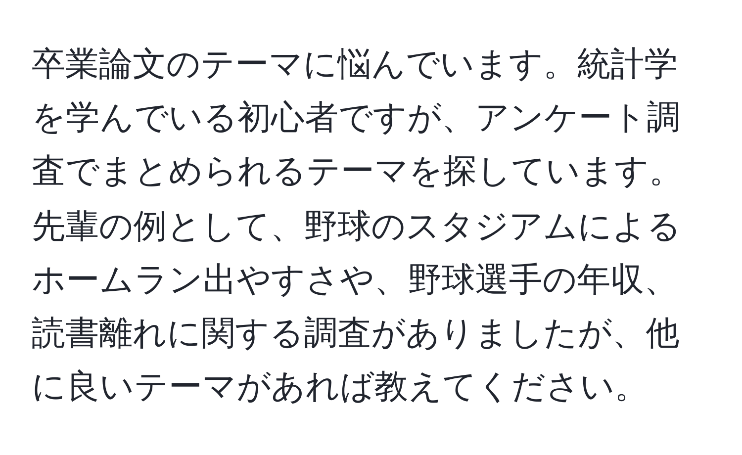 卒業論文のテーマに悩んでいます。統計学を学んでいる初心者ですが、アンケート調査でまとめられるテーマを探しています。先輩の例として、野球のスタジアムによるホームラン出やすさや、野球選手の年収、読書離れに関する調査がありましたが、他に良いテーマがあれば教えてください。