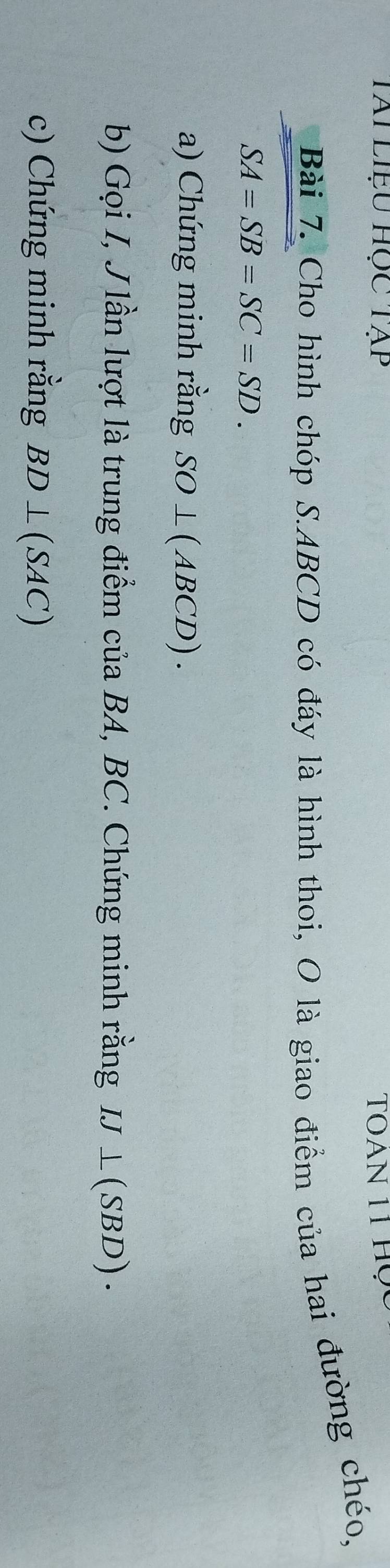 Tài liệu học tạp TOAN 11 Họ 
Bài 7. Cho hình chóp S. ABCD có đáy là hình thoi, O là giao điểm của hai đường chéo,
SA=SB=SC=SD. 
a) Chứng minh rằng SO⊥ (ABCD). 
b) Gọi I, J lần lượt là trung điểm của BA, BC. Chứng minh rằng IJ⊥ (SE BD). 
c) Chứng minh rằng BD⊥ (SAC)