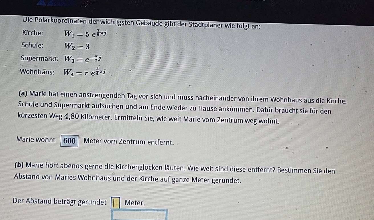 Die Polarkoordinaten der wichtigsten Gebäude gibt der Stadtplaner wie folgt an: 
Kirche: overline W_1=5e^(frac 7)6π j
Schule: overline W_2=3
Supermarkt: W_3=e^(-frac π)2j
Wohnhaus: W_4=re^(frac 3)4π j
(a) Marie hat einen anstrengenden Tag vor sich und muss nacheinander von ihrem Wohnhaus aus die Kirche, 
Schule und Supermarkt aufsuchen und am Ende wieder zu Hause ankommen. Dafür braucht sie für den 
kürzesten Weg 4,80 Kilometer. Ermitteln Sie, wie weit Marie vom Zentrum weg wohnt. 
Marie wohnt 600 Meter vom Zentrum entfernt. 
(b) Marie hört abends gerne die Kirchenglocken läuten. Wie weit sind diese entfernt? Bestimmen Sie den 
Abstand von Maries Wohnhaus und der Kirche auf ganze Meter gerundet. 
Der Abstand beträgt gerundet Meter.