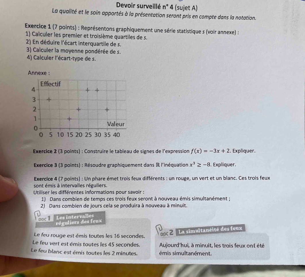 Devoir surveillé n° 4 (sujet A) 
La qualité et le soin apportés à la présentation seront pris en compte dans la notation. 
Exercice 1 (7 points) : Représentons graphiquement une série statistique s (voir annexe) : 
1) Calculer les premier et troisième quartiles de s. 
2) En déduire l'écart interquartile de s. 
3) Calculer la moyenne pondérée de s. 
4) Calculer l'écart-type de s. 
Annexe : 
Effectif 
4 
+ + 
3 + 
2 
+ + 
1 
Valeur
0
0 5 10 15 20 25 30 35 40
Exercice 2 (3 points) : Construire le tableau de signes de l’expression f(x)=-3x+2. Expliquer. 
Exercice 3 (3 points) : Résoudre graphiquement dans R l'inéquation x^3≥ -8. Expliquer. 
Exercice 4 (7 points) : Un phare émet trois feux différents : un rouge, un vert et un blanc. Ces trois feux 
sont émis à intervalles réguliers. 
Utiliser les différentes informations pour savoir : 
1) Dans combien de temps ces trois feux seront à nouveau émis simultanément ; 
2) Dans combien de jours cela se produira à nouveau à minuit. 
Doc 1 Les intervalles 
réguliers des feux 
Le feu rouge est émis toutes les 16 secondes. 
ooc 2 La simultanéité des feux 
Le feu vert est émis toutes les 45 secondes. Aujourd'hui, à minuit, les trois feux ont été 
Le feu blanc est émis toutes les 2 minutes. émis simultanément.