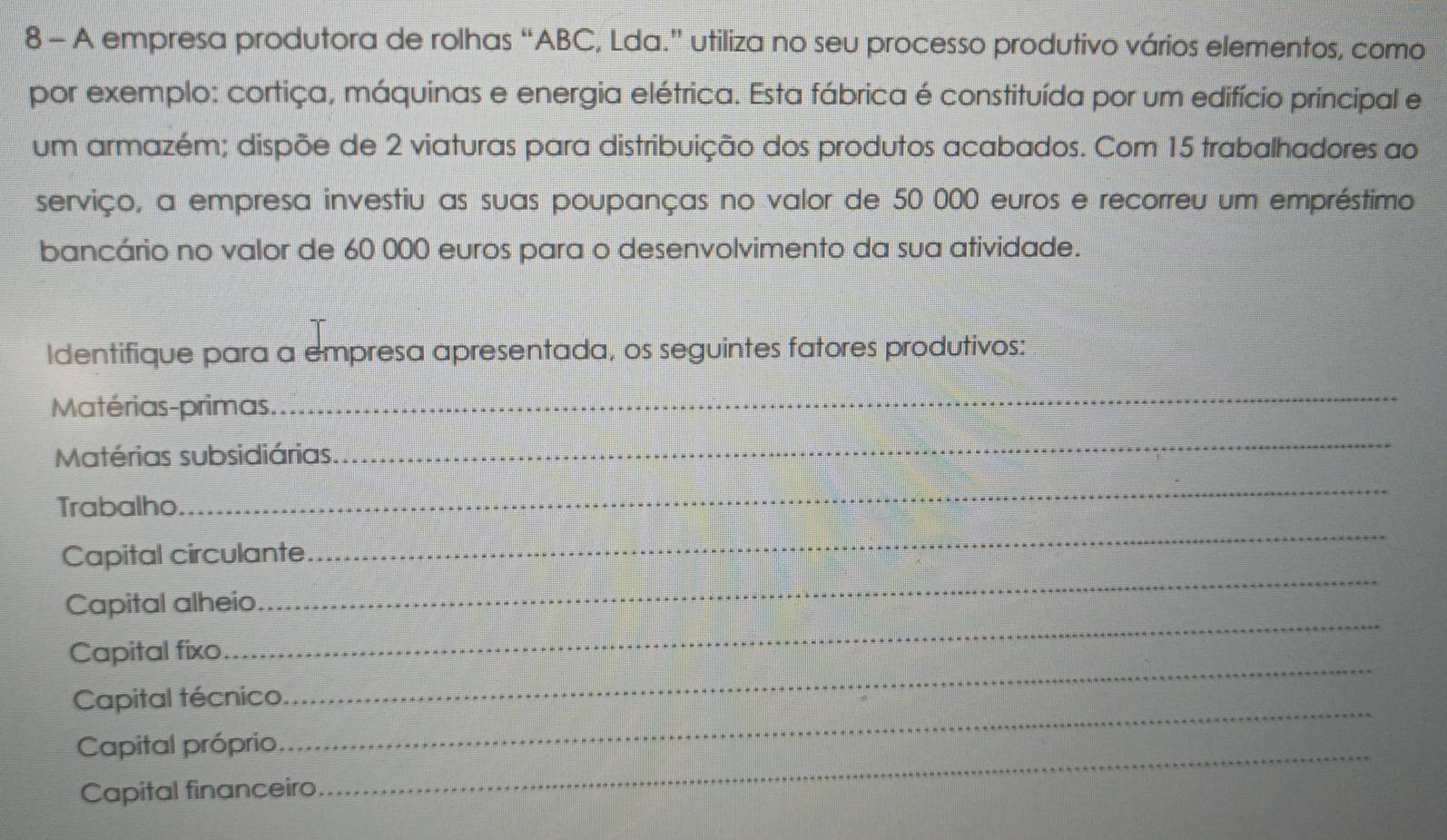 A empresa produtora de rolhas “ ABC, Lda.” utiliza no seu processo produtivo vários elementos, como 
por exemplo: cortiça, máquinas e energia elétrica. Esta fábrica é constituída por um edifício principal e 
um armazém; dispõe de 2 viaturas para distribuição dos produtos acabados. Com 15 trabalhadores ao 
serviço, a empresa investiu as suas poupanças no valor de 50 000 euros e recorreu um empréstimo 
bancário no valor de 60 000 euros para o desenvolvimento da sua atividade. 
Identifique para a empresa apresentada, os seguintes fatores produtivos: 
Matérias-primas. 
_ 
Matérias subsidiárias. 
_ 
Trabalho 
_ 
_ 
_ 
Capital circulante 
Capital alheio 
Capital fixo 
_ 
Capital técnico 
_ 
Capital próprio_ 
_ 
Capital financeiro