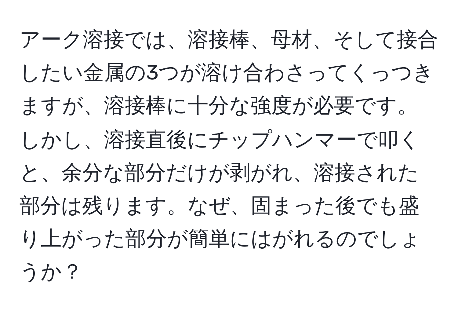 アーク溶接では、溶接棒、母材、そして接合したい金属の3つが溶け合わさってくっつきますが、溶接棒に十分な強度が必要です。しかし、溶接直後にチップハンマーで叩くと、余分な部分だけが剥がれ、溶接された部分は残ります。なぜ、固まった後でも盛り上がった部分が簡単にはがれるのでしょうか？