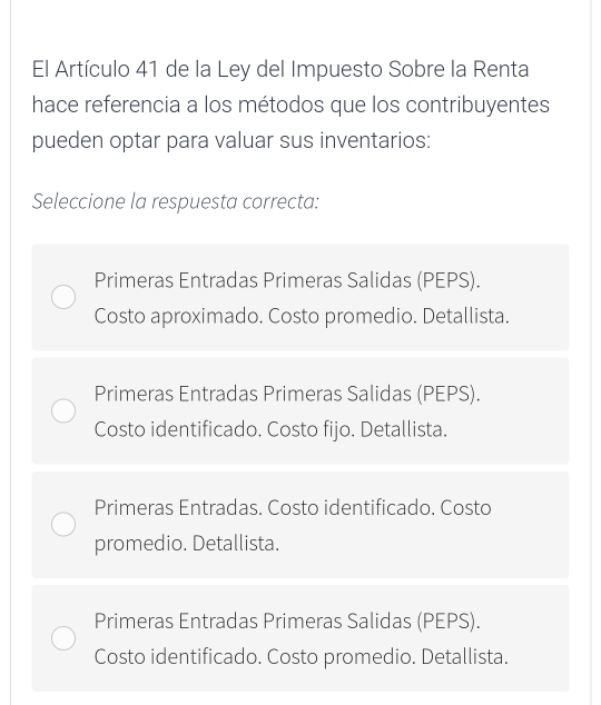 El Artículo 41 de la Ley del Impuesto Sobre la Renta
hace referencia a los métodos que los contribuyentes
pueden optar para valuar sus inventarios:
Seleccione la respuesta correcta:
Primeras Entradas Primeras Salidas (PEPS).
Costo aproximado. Costo promedio. Detallista.
Primeras Entradas Primeras Salidas (PEPS).
Costo identificado. Costo fijo. Detallista.
Primeras Entradas. Costo identificado. Costo
promedio. Detallista.
Primeras Entradas Primeras Salidas (PEPS).
Costo identificado. Costo promedio. Detallista.