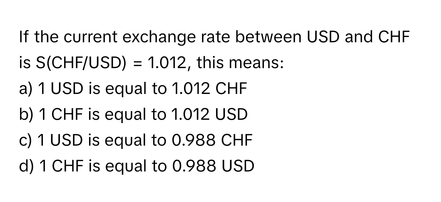 If the current exchange rate between USD and CHF is S(CHF/USD) = 1.012, this means:

a) 1 USD is equal to 1.012 CHF 
b) 1 CHF is equal to 1.012 USD 
c) 1 USD is equal to 0.988 CHF 
d) 1 CHF is equal to 0.988 USD