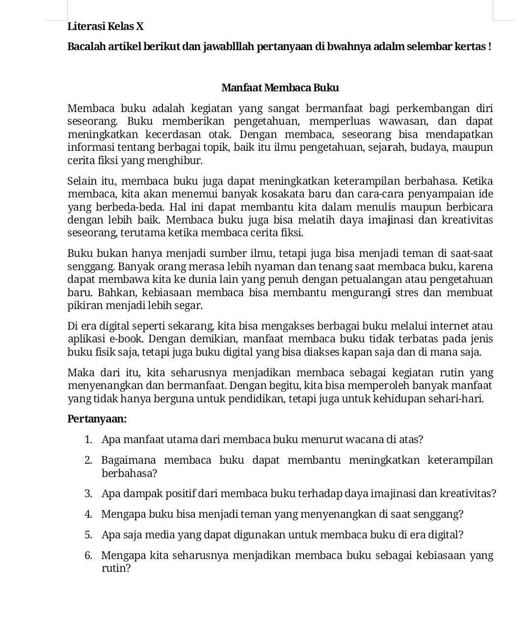 Literasi Kelas X
Bacalah artikel berikut dan jawablllah pertanyaan di bwahnya adalm selembar kertas !
Manfaat Membaca Buku
Membaca buku adalah kegiatan yang sangat bermanfaat bagi perkembangan diri
seseorang. Buku memberikan pengetahuan, memperluas wawasan, dan dapat
meningkatkan kecerdasan otak. Dengan membaca, seseorang bisa mendapatkan
informasi tentang berbagai topik, baik itu ilmu pengetahuan, sejarah, budaya, maupun
cerita fiksi yang menghibur.
Selain itu, membaca buku juga dapat meningkatkan keterampilan berbahasa. Ketika
membaca, kita akan menemui banyak kosakata baru dan cara-cara penyampaian ide
yang berbeda-beda. Hal ini dapat membantu kita dalam menulis maupun berbicara
dengan lebih baik. Membaca buku juga bisa melatih daya imajinasi dan kreativitas
seseorang, terutama ketika membaca cerita fiksi.
Buku bukan hanya menjadi sumber ilmu, tetapi juga bisa menjadi teman di saat-saat
senggang. Banyak orang merasa lebih nyaman dan tenang saat membaca buku, karena
dapat membawa kita ke dunia lain yang penuh dengan petualangan atau pengetahuan
baru. Bahkan, kebiasaan membaca bisa membantu mengurangi stres dan membuat
pikiran menjadi lebih segar.
Di era digital seperti sekarang, kita bisa mengakses berbagai buku melalui internet atau
aplikasi e-book. Dengan demikian, manfaat membaca buku tidak terbatas pada jenis
buku fisik saja, tetapi juga buku digital yang bisa diakses kapan saja dan di mana saja.
Maka dari itu, kita seharusnya menjadikan membaca sebagai kegiatan rutin yang
menyenangkan dan bermanfaat. Dengan begitu, kita bisa memperoleh banyak manfaat
yang tidak hanya berguna untuk pendidikan, tetapi juga untuk kehidupan sehari-hari.
Pertanyaan:
1. Apa manfaat utama dari membaca buku menurut wacana di atas?
2. Bagaimana membaca buku dapat membantu meningkatkan keterampilan
berbahasa?
3. Apa dampak positif dari membaca buku terhadap daya imajinasi dan kreativitas?
4. Mengapa buku bisa menjadi teman yang menyenangkan di saat senggang?
5. Apa saja media yang dapat digunakan untuk membaca buku di era digital?
6. Mengapa kita seharusnya menjadikan membaca buku sebagai kebiasaan yang
rutin?