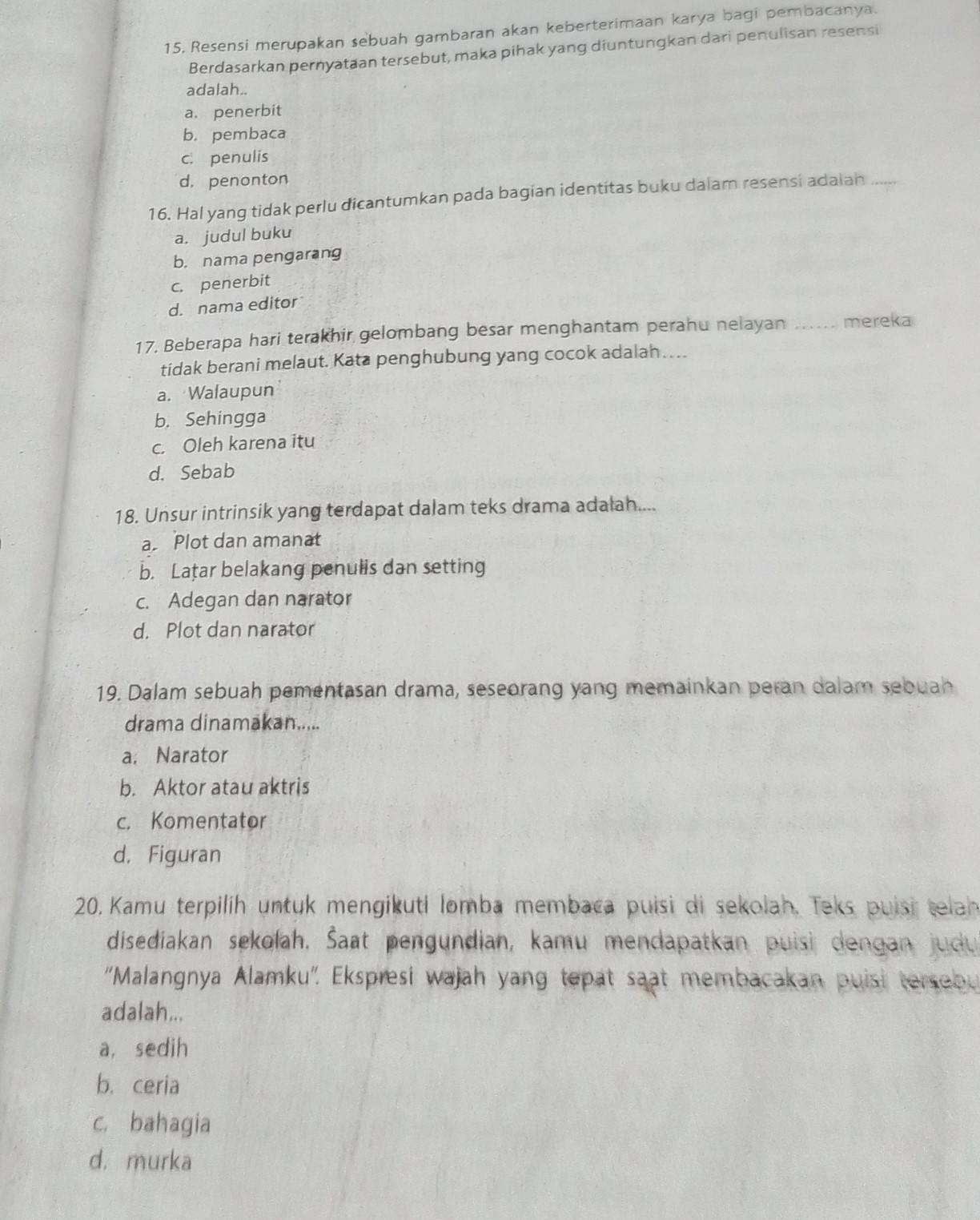 15, Resensi merupakan sebuah gambaran akan keberterimaan karya bagi pembacanya.
Berdasarkan pernyataan tersebut, maka pihak yang diuntungkan dari penulisan resensi
adalah..
a.penerbit
b. pembaca
c. penulis
d. penonton
16. Hal yang tidak perlu dicantumkan pada bagian identitas buku dalam resensi adalan_
a. judul buku
b. nama pengarang
c. penerbit
d. nama editor
17. Beberapa hari terakhir gelombang besar menghantam perahu nelayan .... mereka
tidak berani melaut. Kata penghubung yang cocok adalah …..
a. Walaupun
b. Sehingga
c. Oleh karena itu
d. Sebab
18. Unsur intrinsik yang terdapat dalam teks drama adalah....
a Plot dan amanat
b. Lațar belakang penulis dan setting
c. Adegan dan narator
d. Plot dan narator
19. Dalam sebuah pementasan drama, seseorang yang memainkan peran dalam sebuah
drama dinamakan.....
a. Narator
b. Aktor atau aktris
c. Komentator
d. Figuran
20. Kamu terpilih untuk mengikuti lomba membaca puisi di sekolah. Teks puisi telah
disediakan sekolah, Šaat pengundian, kamu mendapatkan puisi dengan judu 
''Malangnya Alamku''. Ekspresi wajah yang tepat saat membacakan puisi tersebu
adalah...
a, sedih
b. ceria
c. bahagia
d. murka