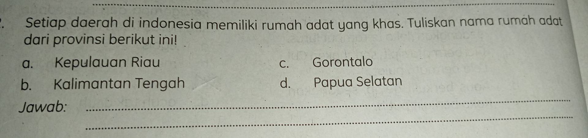 Setiap daerah di indonesia memiliki rumah adat yang khas. Tuliskan nama rumáh adat
dari provinsi berikut ini!
a. Kepulauan Riau c. Gorontalo
b. Kalimantan Tengah d. Papua Selatan
_
Jawab:
_