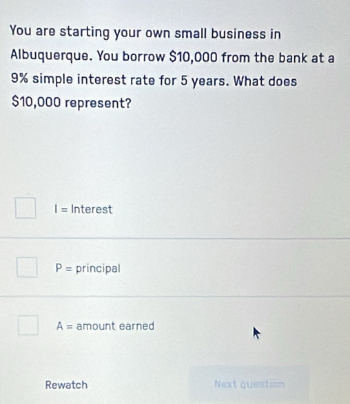 You are starting your own small business in
Albuquerque. You borrow $10,000 from the bank at a
9% simple interest rate for 5 years. What does
$10,000 represent?
I= Interest
P= principal
A= amount earned
Rewatch Next question