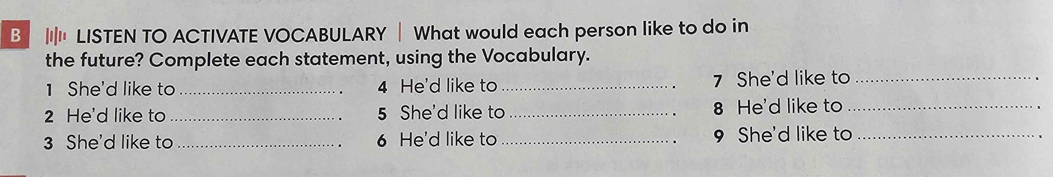 ' LISTEN TO ACTIVATE VOCABULARY | What would each person like to do in 
the future? Complete each statement, using the Vocabulary. 
1 She'd like to _4 He'd like to _ 7 She'd like to_ 
2 He'd like to _5 She'd like to _ 8 He'd like to_ 
3 She'd like to _ 6 He'd like to _ 9 She'd like to_