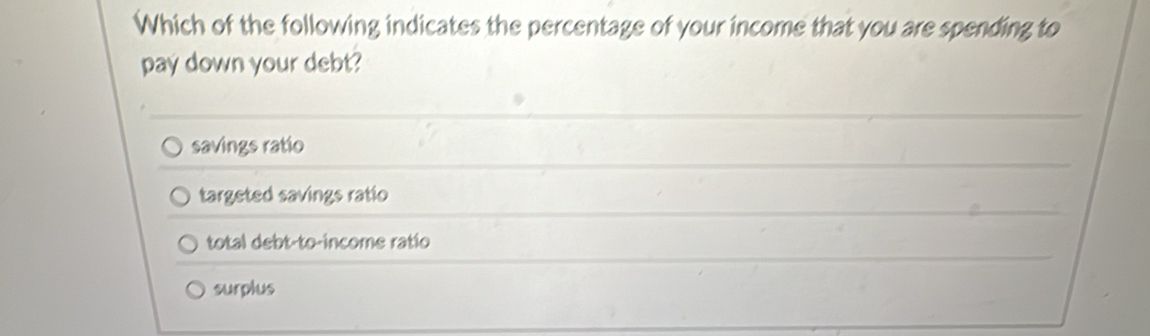 Which of the following indicates the percentage of your income that you are spending to
pay down your debt?
savings ratio
targeted savings ratio
total debt-to-income ratio
surplus