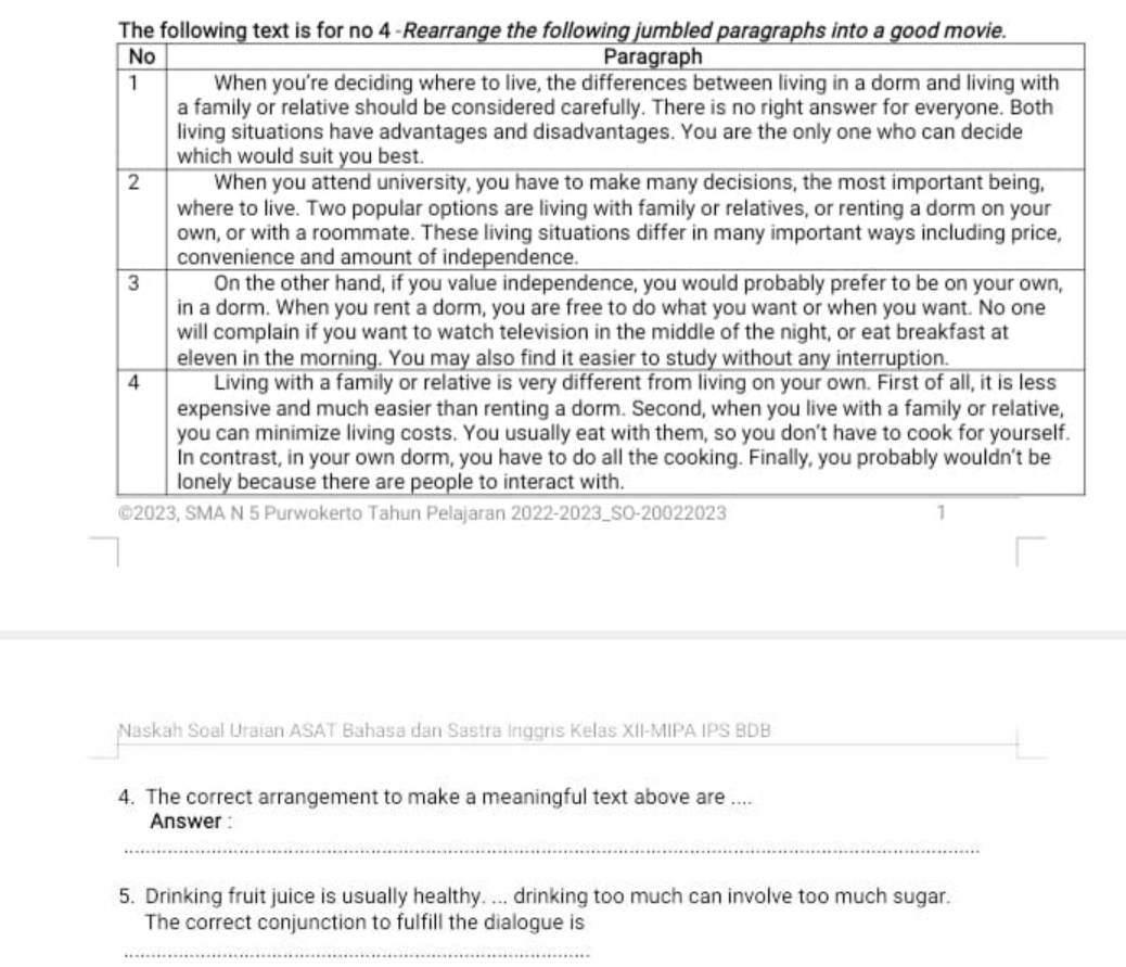 Naskah Soal Uraian ASAT Bahasa dan Sastra Inggris Kelas XII-MIPA IPS BDB 
4. The correct arrangement to make a meaningful text above are .... 
Answer : 
_ 
5. Drinking fruit juice is usually healthy. ... drinking too much can involve too much sugar. 
The correct conjunction to fulfill the dialogue is 
_
