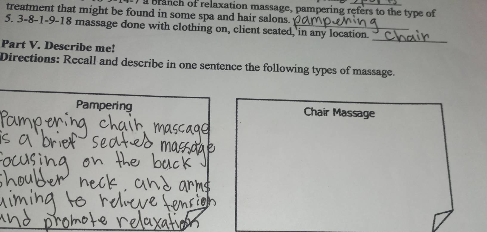 ) a branch of relaxation massage, pampering refers to the type of
treatment that might be found in some spa and hair salons.
5. 3 -8 -1 -9 - 18 massage done with clothing on, client seated, in any location._
_
Part V. Describe me!
Directions: Recall and describe in one sentence the following types of massage.
Pampering Chair Massage