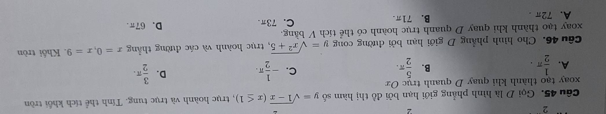 Gọi D là hình phẳng giới hạn bởi đồ thị hàm số y=sqrt(1-x)(x≤ 1) , trục hoành và trục tung. Tính thể tích khối tròn
xoay tạo thành khi quay D quanh trục Ox
A.  1/2 π.  5/2 π. 
B.
C. - 1/2 π.  3/2 π. 
D.
Câu 46. Cho hình phẳng D giới hạn bởi đường cong y=sqrt(x^2+5) , trục hoành và các đường thẳng x=0, x=9. Khối tròn
xoay tạo thành khi quay D quanh trục hoành có thể tích V bằng.
C. 73π. D、 67π.
A. 72π. B. 71π.