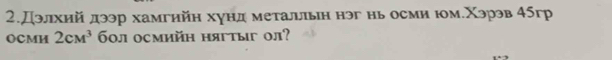 2.Дэлхий дээр хамгийн хунд метальльн нэг нь осми юм.Χэрэв 45гр
OCMM 2cM^3 60л осмийн нягтыг ол?