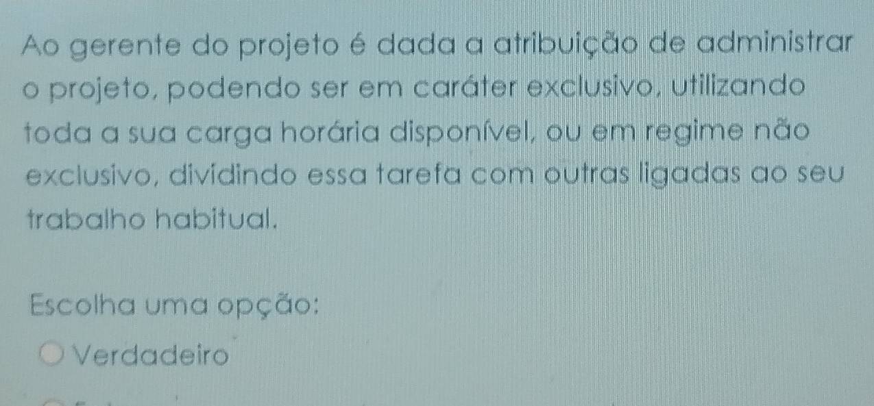 Ao gerente do projeto é dada a atribuição de administrar
o projeto, podendo ser em caráter exclusivo, utilizando
toda a sua carga horária disponível, ou em regime não
exclusivo, dividindo essa tarefa com outras ligadas ao seu
trabalho habitual.
Escolha uma opção:
Verdadeiro