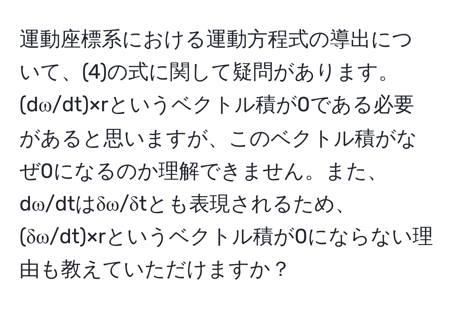 運動座標系における運動方程式の導出について、(4)の式に関して疑問があります。(dω/dt)×rというベクトル積が0である必要があると思いますが、このベクトル積がなぜ0になるのか理解できません。また、dω/dtはδω/δtとも表現されるため、(δω/dt)×rというベクトル積が0にならない理由も教えていただけますか？