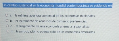 Un cambio sustancial en la economía mundial contemporánea se evidencia en:
a. la mínima apertura comercial de las economías nacionales.
b. el incremento de acuerdos de comercio preferencial.
c. el surgimiento de una economía alterna a la capitalista.
d. la participación creciente solo de las economías avanzadas.