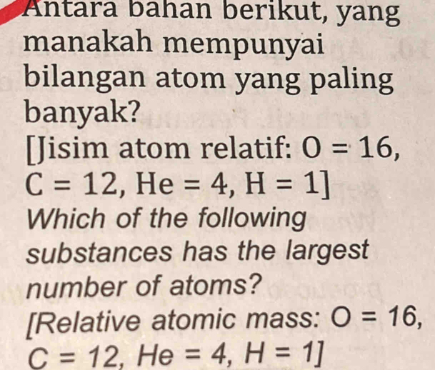 Antara bahan berikut, yang 
manakah mempunyai 
bilangan atom yang paling 
banyak? 
[Jisim atom relatif: O=16,
C=12.H I e =4, H=1]
Which of the following 
substances has the largest 
number of atoms? 
[Relative atomic mass: O=16,
C=12, He=4, H=1]