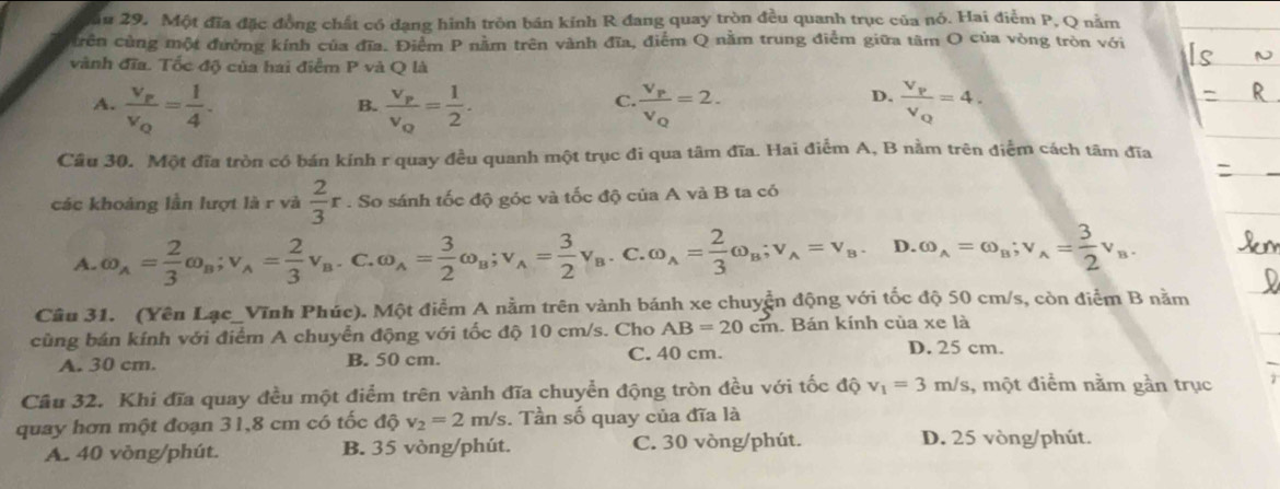 ău 29. Một đĩa đặc đồng chất có dạng hình tròn bán kính R đang quay tròn đều quanh trục của nó. Hai điểm P, Q nằm
crên cùng một đường kính của đĩa. Điểm P nằm trên vành đĩa, điểm Q nằm trung điễm giữa tâm O của vòng tròn với
vành đĩa. Tốc độ của hai điểm P và Q là
D.
A. frac v_pv_Q= 1/4 . frac v_pv_q= 1/2 . frac v_pv_Q=2. frac V_PV_Q=4.
B.
C.
Câu 30. Một đĩa tròn có bán kính r quay đều quanh một trục đi qua tâm đĩa. Hai điểm A, B nằm trên điểm cách tâm đĩa
các khoảng lần lượt là r và  2/3 r. So sánh tốc độ góc và tốc độ của A và B ta có
A. omega _A= 2/3 omega _B;v_A= 2/3 v_B. C. omega _A= 3/2 omega _B;v_A= 3/2 v_B.C.omega _A= 2/3 omega _B;v_A=v_B. D. omega _A=omega _B;v_A= 3/2 v_B.
Câu 31. (Yên Lạc_Vĩnh Phúc). Một điểm A nằm trên vành bánh xe chuyển động với tốc độ 50 cm/s, còn điểm B nằm
cùng bán kính với điểm A chuyển động với tốc độ 10 cm/s. Cho AB=20cm. Bán kính của xe là
A. 30 cm. B. 50 cm. C. 40 cm.
D. 25 cm.
Cầu 32. Khi đĩa quay đều một điểm trên vành đĩa chuyển động tròn đều với tốc độ v_1=3m/s 1, một điểm nằm gần trục
quay hơn một đoạn 31,8 cm có tốc độ v_2=2m/s. Tần số quay của đĩa là
A. 40 vòng/phút. B. 35 vòng/phút. C. 30 vòng/phút.
D. 25 vòng/phút.