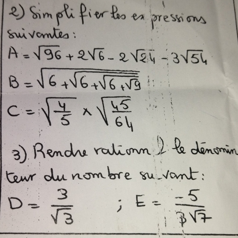 Simplifier too en pressions 
suivamtes:
A=sqrt(96)+2sqrt(6)-2sqrt(24)-3sqrt(54)
B=sqrt(6+sqrt 6+sqrt 6+sqrt 9)
c=sqrt(frac 4)5* sqrt(frac 45)64
3). Renche ralionm 2 le denoming 
teu du nombre su vant:
D= 3/sqrt(3)  ) E= (-5)/3sqrt(7) 