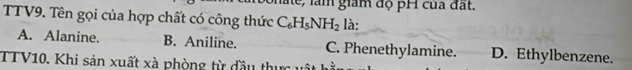 le, làm giám độ pH của đất.
TTV9. Tên gọi của hợp chất có công thức C_6H_5NH_2 là:
A. Alanine. B. Aniline. C. Phenethylamine. D. Ethylbenzene.
TTV10. Khi sản xuất xà phòng từ đầu t ự c 1