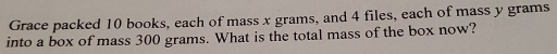 Grace packed 10 books, each of mass x grams, and 4 files, each of mass y grams
into a box of mass 300 grams. What is the total mass of the box now?