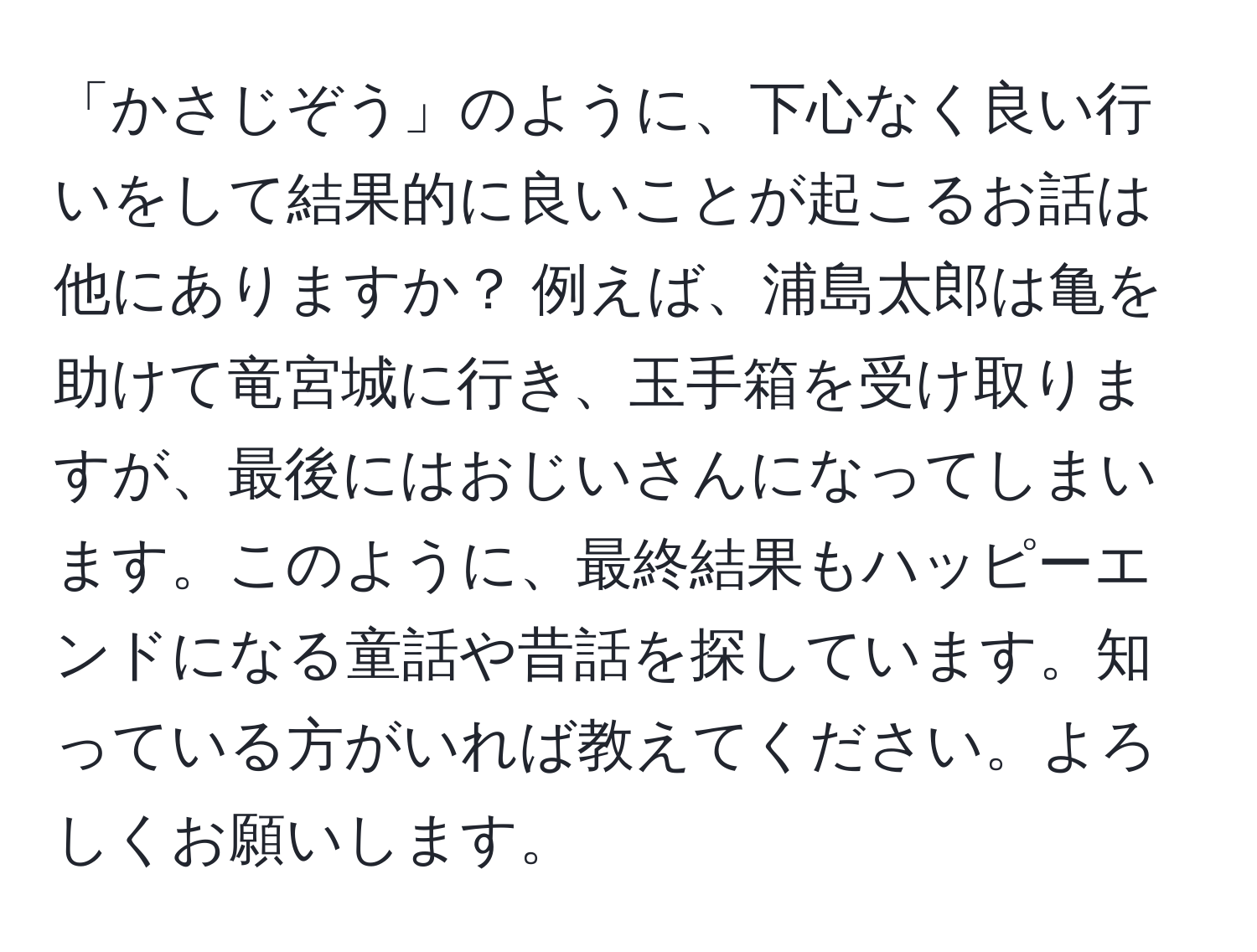 「かさじぞう」のように、下心なく良い行いをして結果的に良いことが起こるお話は他にありますか？ 例えば、浦島太郎は亀を助けて竜宮城に行き、玉手箱を受け取りますが、最後にはおじいさんになってしまいます。このように、最終結果もハッピーエンドになる童話や昔話を探しています。知っている方がいれば教えてください。よろしくお願いします。