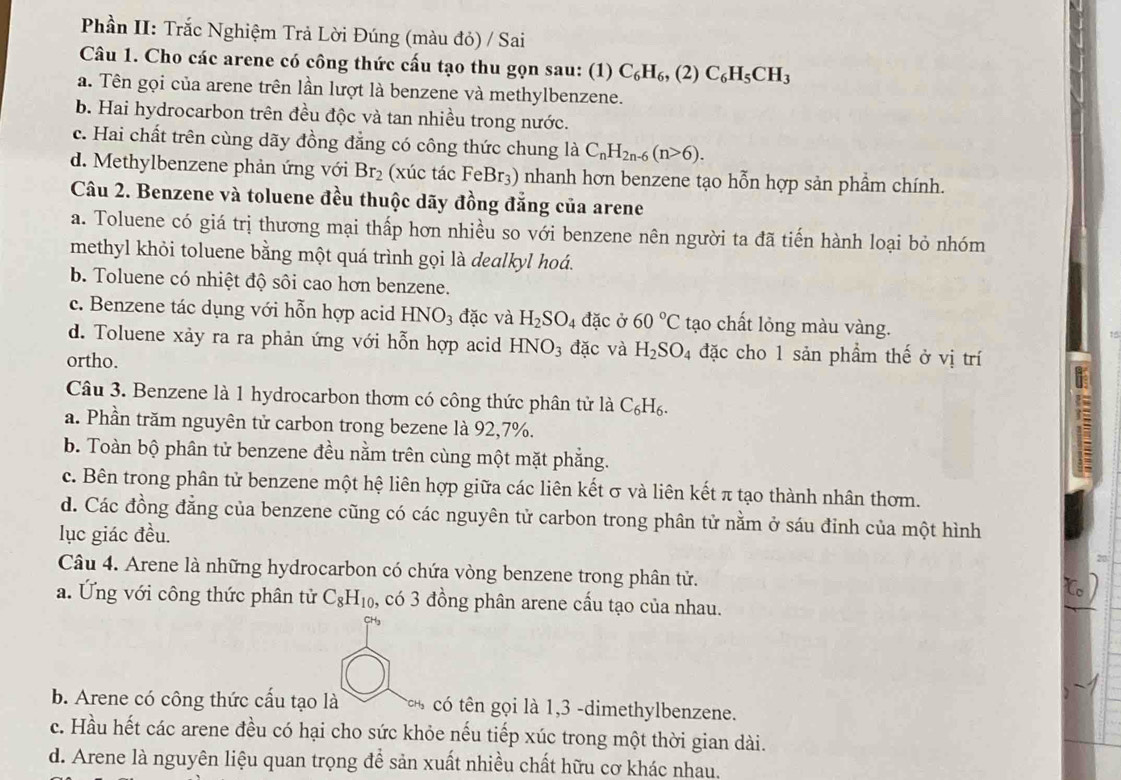 Phần II: Trắc Nghiệm Trả Lời Đúng (màu đỏ) / Sai
Câu 1. Cho các arene có công thức cấu tạo thu gọn sau: (1) C_6H_6, (2) C_6H_5CH_3
a. Tên gọi của arene trên lần lượt là benzene và methylbenzene.
b. Hai hydrocarbon trên đều độc và tan nhiều trong nước.
c. Hai chất trên cùng dãy đồng đẳng có công thức chung là C_nH_2n-6(n>6).
d. Methylbenzene phản ứng với Br_2 (xúc tác FeBr_3) nhanh hơn benzene tạo hỗn hợp sản phẩm chính.
Câu 2. Benzene và toluene đều thuộc dãy đồng đẳng của arene
a. Toluene có giá trị thương mại thấp hơn nhiều so với benzene nên người ta đã tiến hành loại bỏ nhóm
methyl khỏi toluene bằng một quá trình gọi là dealkyl hoá.
b. Toluene có nhiệt độ sôi cao hơn benzene.
c. Benzene tác dụng với hỗn hợp acid HNO_3 đặc và H_2SO_4 đặc ở 60°C tạo chất lỏng màu vàng.
d. Toluene xảy ra ra phản ứng với hỗn hợp acid HNO_3 đặc và H_2SO_4 đặc cho 1 sản phẩm thế ở vị trí
ortho.
Câu 3. Benzene là 1 hydrocarbon thơm có công thức phân tử là C_6H_6.
a. Phần trăm nguyên tử carbon trong bezene là 92,7%.
b. Toàn bộ phân tử benzene đều nằm trên cùng một mặt phẳng.
c. Bên trong phân tử benzene một hệ liên hợp giữa các liên kết σ và liên kết π tạo thành nhân thơm.
d. Các đồng đẳng của benzene cũng có các nguyên tử carbon trong phân tử nằm ở sáu đỉnh của một hình
lục giác đều.
20
Câu 4. Arene là những hydrocarbon có chứa vòng benzene trong phân tử.
a. Ứng với công thức phân tử C_8H_10 , có 3 đồng phân arene cấu tạo của nhau.
b. Arene có công thức cấu tạo là CHh có tên gọi là 1,3 -dimethylbenzene.
c. Hầu hết các arene đều có hại cho sức khỏe nếu tiếp xúc trong một thời gian dài.
d. Arene là nguyên liệu quan trọng để sản xuất nhiều chất hữu cơ khác nhau.