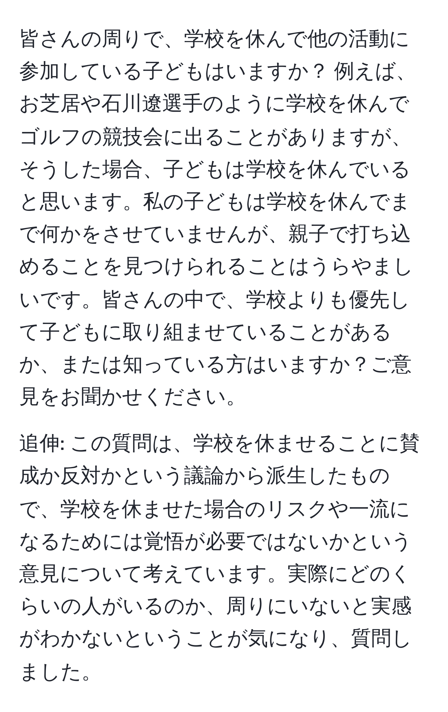 皆さんの周りで、学校を休んで他の活動に参加している子どもはいますか？ 例えば、お芝居や石川遼選手のように学校を休んでゴルフの競技会に出ることがありますが、そうした場合、子どもは学校を休んでいると思います。私の子どもは学校を休んでまで何かをさせていませんが、親子で打ち込めることを見つけられることはうらやましいです。皆さんの中で、学校よりも優先して子どもに取り組ませていることがあるか、または知っている方はいますか？ご意見をお聞かせください。

追伸: この質問は、学校を休ませることに賛成か反対かという議論から派生したもので、学校を休ませた場合のリスクや一流になるためには覚悟が必要ではないかという意見について考えています。実際にどのくらいの人がいるのか、周りにいないと実感がわかないということが気になり、質問しました。