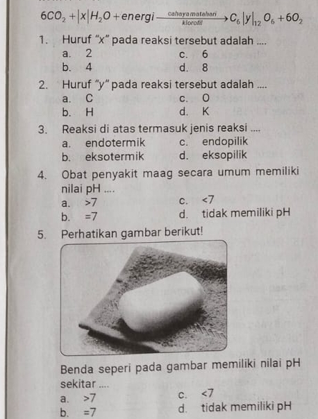 6CO_2+|x|H_2O+energito  cahayamataheri/klorofil to C_6|y|_12O_6+6O_2
1. Huruf “ x ” pada reaksi tersebut adalah ....
a. 2 c. 6
b. 4 d. 8
2. Huruf “ y ” pada reaksi tersebut adalah ....
a. C c. 0
b. H d. K
3. Reaksi di atas termasuk jenis reaksi ....
a. endotermik c. endopilik
b. eksotermik d. eksopilik
4. Obat penyakit maag secara umum memiliki
nilai pH ....
a. 7 c. <7</tex>
b. =7 d. tidak memiliki pH
5. Perhatikan gambar berikut!
Benda seperi pada gambar memiliki nilai pH
sekitar ....
a. 7 C. ∠ 7
b. =7 d. tidak memiliki pH