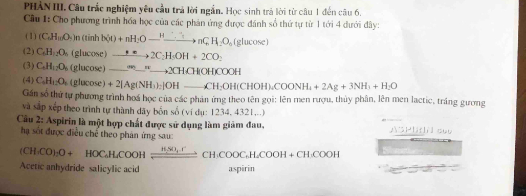 PHÀN III. Câu trắc nghiệm yêu cầu trả lời ngắn. Học sinh trả lời từ câu 1 đến câu 6.
Câu 1: Cho phương trình hóa học của các phản ứng được đánh số thứ tự từ 1 tới 4 dưới đây:
(1) (C_6H_10O_5)n(tinh bhat ot)+nH_2Oto nCto nto nC_tnC_6H_12O_6(glucos e)
(2) C_6H_12O_6 (glucos e)to 2C_2H_5OH+2CO_2
(3) C_6H_12O_6 (glucos e)_ avy_y_ _ to 2CH_3CH(OH)COOH
(4) C_6H_12O_6 (glucos e)+2[Ag(NH_3)_2]OHto CH_2OH(CHOH)_4COONH_4+2Ag+3NH_3+H_2O
Gán số thứ tự phương trình hoá học của các phản ứng theo tên gọi: lên men rượu, thủy phân, lên men lactic, tráng gương
và sắp xếp theo trình tự thành dãy bốn số (ví dụ: 1234, 4321,..)
Câu 2: Aspirin là một hợp chất được sử dụng làm giảm đau, ASPI s0o
hạ sốt được điều chế theo phản ứng sau:
(CH_3CO)_2O+HOC_6H_4COOHxlongequal H,SO_4.H^+CH_3COOC_6H_4COOH+CH_3COOH
Acetic anhydride salicylic acid aspirin