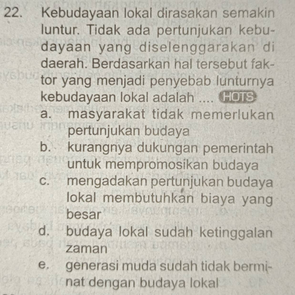 Kebudayaan lokal dirasakan semakin
luntur. Tidak ada pertunjukan kebu-
dayaan yang diselenggarakan di
daerah. Berdasarkan hal tersebut fak-
tor yang menjadi penyebab lunturnya
kebudayaan lokal adalah .... HOTS
a. masyarakat tidak memerlukan
pertunjukan budaya
b. kurangnya dukungan pemerintah
untuk mempromosikan budaya
c. mengadakan pertunjukan budaya
lokal membutuhkan biaya yang
besar
d. budaya lokal sudah ketinggalan
zaman
e. generasi muda sudah tidak bermi-
nat dengan budaya lokal